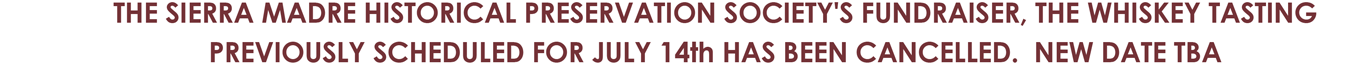 THE SIERRA MADRE HISTORICAL PRESERVATION SOCIETY'S FUNDRAISER, THE WHISKEY TASTING PREVIOUSLY SCHEDULED FOR JULY 14th HAS BEEN CANCELLED. NEW DATE TBA