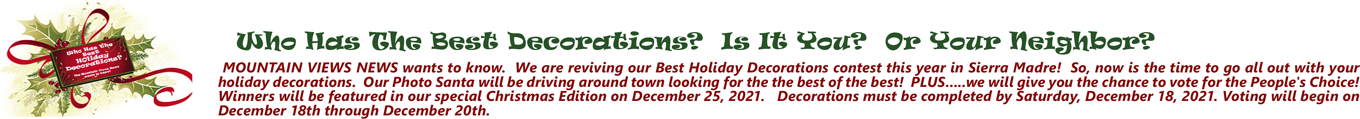 Who Has The Best Decorations? Is It You? Or Your Neighbor? MOUNTAIN VIEWS NEWS wants to know. We are reviving our Best Holiday Decorations contest this year in Sierra Madre! So, now is the time to go all out with your holiday decorations. Our Photo Santa will be driving around town looking for the the best of the best! PLUS.....we will give you the chance to vote for the People's Choice! Winners will be featured in our special Christmas Edition on December 25, 2021. Decorations must be completed by Saturday, December 18, 2021. Voting will begin on December 18th through December 20th.