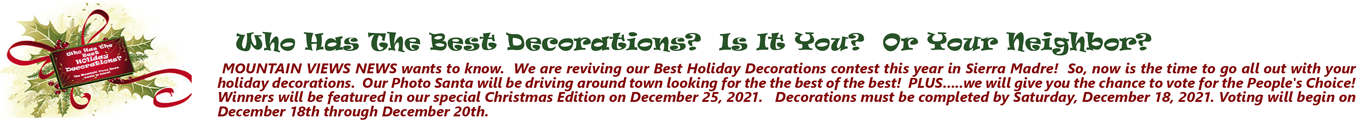 Who Has The Best Decorations? Is It You? Or Your Neighbor? MOUNTAIN VIEWS NEWS wants to know. We are reviving our Best Holiday Decorations contest this year in Sierra Madre! So, now is the time to go all out with your holiday decorations. Our Photo Santa will be driving around town looking for the the best of the best! PLUS.....we will give you the chance to vote for the People's Choice! Winners will be featured in our special Christmas Edition on December 25, 2021. Decorations must be completed by Saturday, December 18, 2021. Voting will begin on December 18th through December 20th.