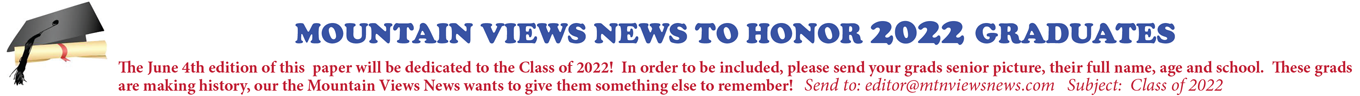 MOUNTAIN VIEWS NEWS TO HONOR 2022 GRADUATES The June 4th edition of this paper will be dedicated to the Class of 2022! In order to be included, please send your grads senior picture, their full name, age and school. These grads are making history, our the Mountain Views News wants to give them something else to remember! Send to: editor@mtnviewsnews.com Subject: Class of 2022