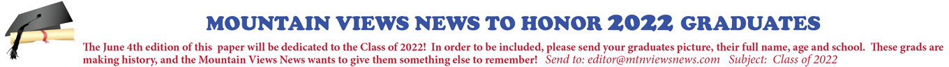 MOUNTAIN VIEWS NEWS TO HONOR 2022 GRADUATES The June 4th edition of this paper will be dedicated to the Class of 2022! In order to be included, please send your grads senior picture, their full name, age and school. These grads are making history, our the Mountain Views News wants to give them something else to remember! Send to: editor@mtnviewsnews.com Subject: Class of 2022