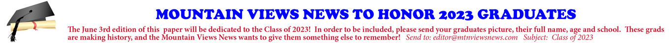 MOUNTAIN VIEWS NEWS TO HONOR 2023 GRADUATES The June 3rd edition of this paper will be dedicated to the Class of 2023! In order to be included, please send your graduates picture, their full name, age and school. These grads are making history, and the Mountain Views News wants to give them something else to remember! Send to: editor@mtnviewsnews.com Subject: Class of 2023