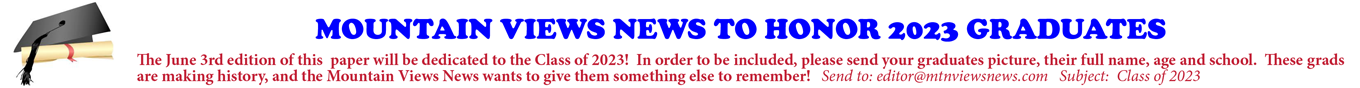 MOUNTAIN VIEWS NEWS TO HONOR 2023 GRADUATES The June 3rd edition of this paper will be dedicated to the Class of 2023! In order to be included, please send your graduates picture, their full name, age and school. These grads are making history, and the Mountain Views News wants to give them something else to remember! Send to: editor@mtnviewsnews.com Subject: Class of 2023
