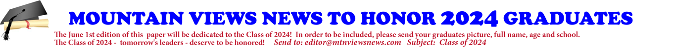 MOUNTAIN VIEWS NEWS TO HONOR 2024 GRADUATES The June 1st edition of this paper will be dedicated to the Class of 2024! In order to be included, please send your graduates picture, full name, age and school. The Class of 2024 - tomorrow's leaders - deserve to be honored! Send to: editor@mtnviewsnews.com Subject: Class of 2024