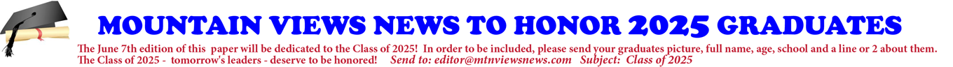 MOUNTAIN VIEWS NEWS TO HONOR 2025 GRADUATES The June 7th edition of this paper will be dedicated to the Class of 2025! In order to be included, please send your graduates picture, full name, age, school and a line or 2 about them. The Class of 2025 - tomorrow's leaders - deserve to be honored! Send to: editor@mtnviewsnews.com Subject: Class of 2025